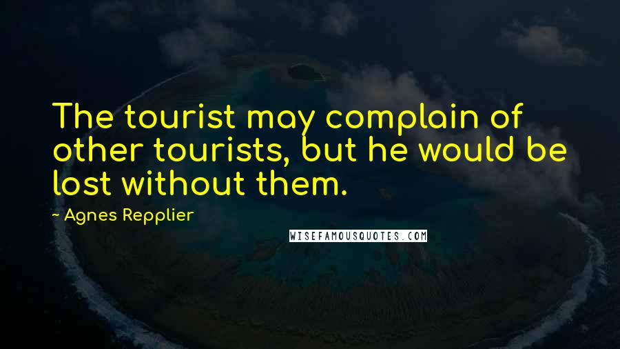 Agnes Repplier quotes: The tourist may complain of other tourists, but he would be lost without them.