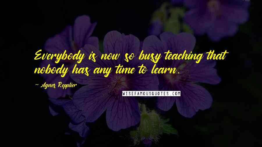 Agnes Repplier quotes: Everybody is now so busy teaching that nobody has any time to learn.