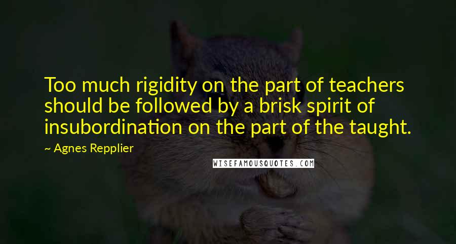 Agnes Repplier quotes: Too much rigidity on the part of teachers should be followed by a brisk spirit of insubordination on the part of the taught.