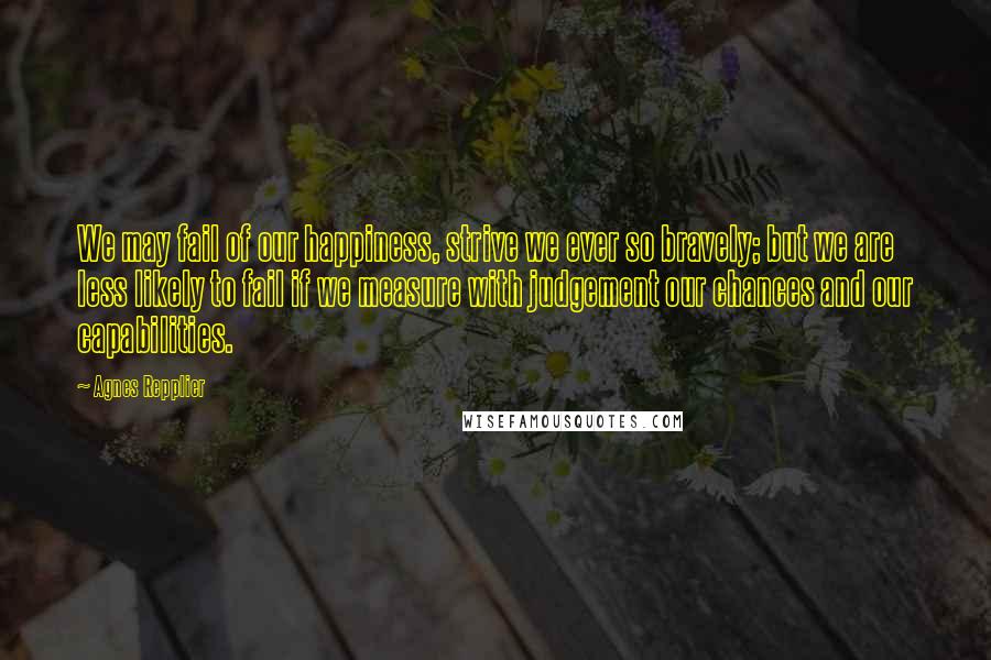 Agnes Repplier quotes: We may fail of our happiness, strive we ever so bravely; but we are less likely to fail if we measure with judgement our chances and our capabilities.