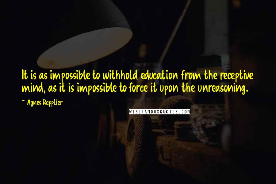 Agnes Repplier quotes: It is as impossible to withhold education from the receptive mind, as it is impossible to force it upon the unreasoning.
