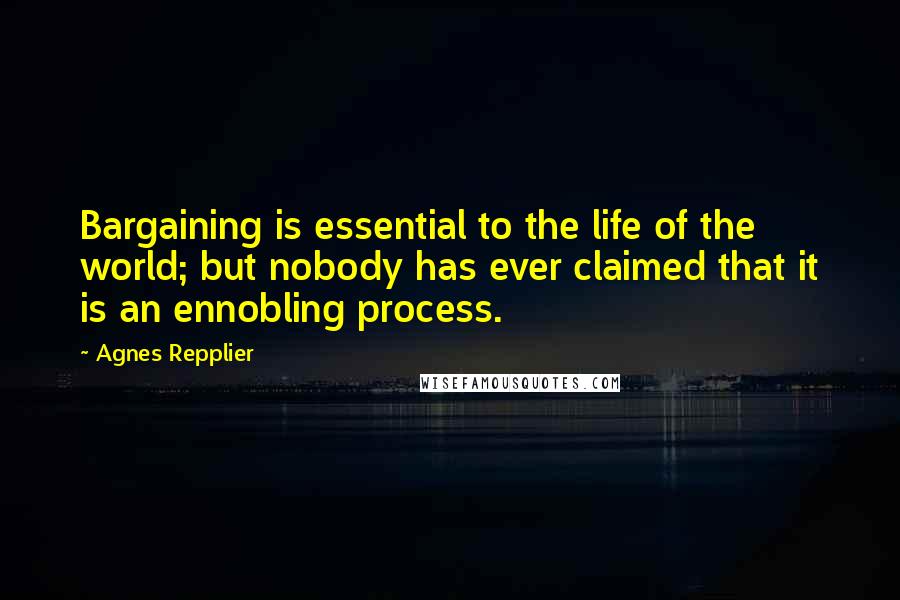 Agnes Repplier quotes: Bargaining is essential to the life of the world; but nobody has ever claimed that it is an ennobling process.