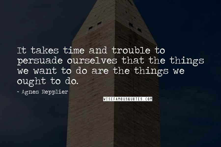 Agnes Repplier quotes: It takes time and trouble to persuade ourselves that the things we want to do are the things we ought to do.