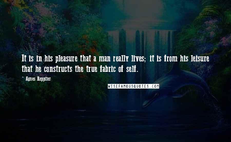 Agnes Repplier quotes: It is in his pleasure that a man really lives; it is from his leisure that he constructs the true fabric of self.