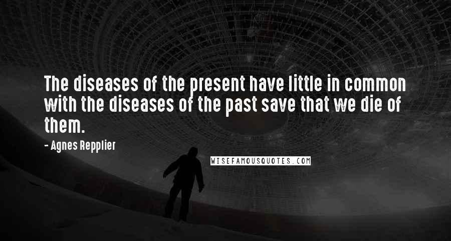 Agnes Repplier quotes: The diseases of the present have little in common with the diseases of the past save that we die of them.