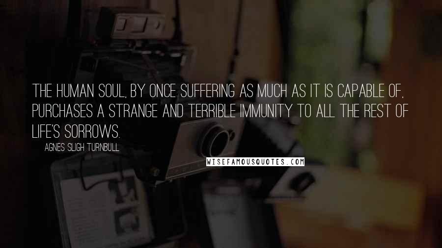 Agnes Sligh Turnbull quotes: The human soul, by once suffering as much as it is capable of, purchases a strange and terrible immunity to all the rest of life's sorrows. Agnes Sligh Turnbull quotes: The human soul, by once suffering as much as it is capable of, purchases a strange and terrible immunity to all the rest of life's sorrows.