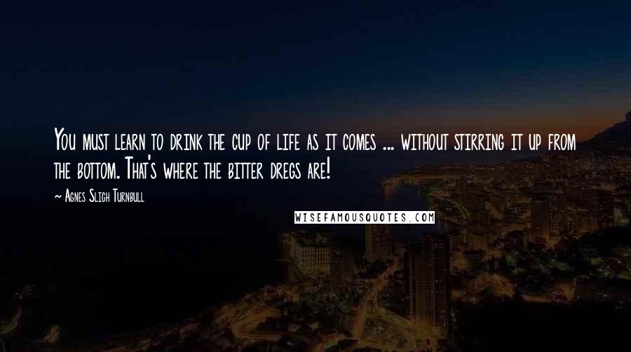 Agnes Sligh Turnbull quotes: You must learn to drink the cup of life as it comes ... without stirring it up from the bottom. That's where the bitter dregs are!