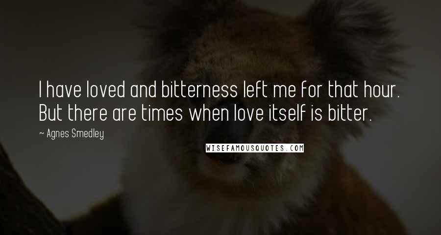 Agnes Smedley quotes: I have loved and bitterness left me for that hour. But there are times when love itself is bitter.