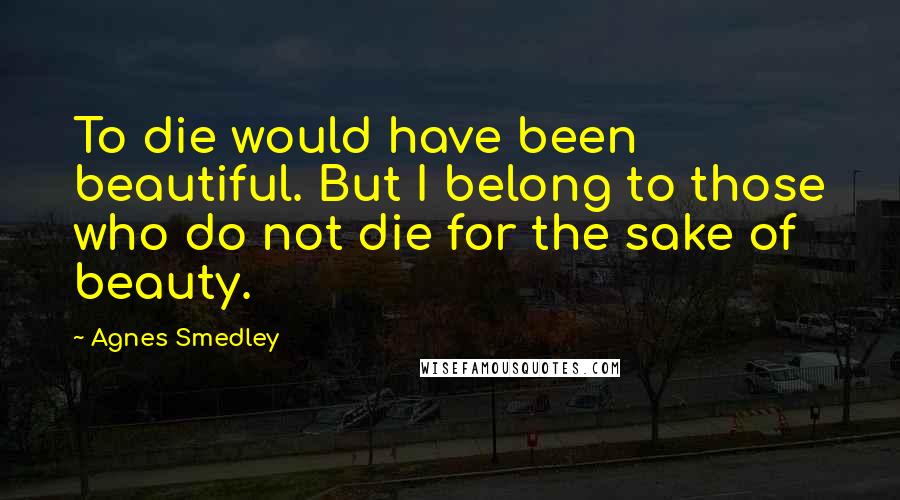 Agnes Smedley quotes: To die would have been beautiful. But I belong to those who do not die for the sake of beauty.