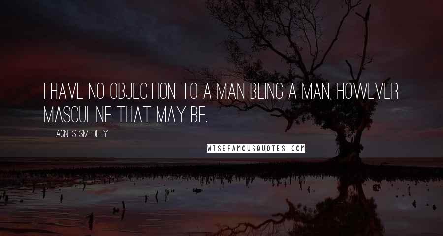 Agnes Smedley quotes: I have no objection to a man being a man, however masculine that may be.