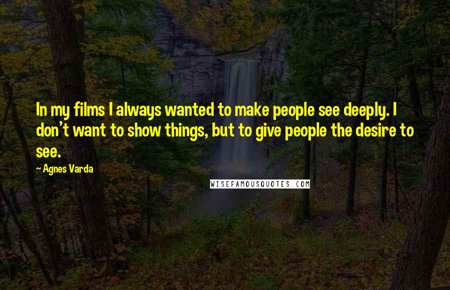 Agnes Varda quotes: In my films I always wanted to make people see deeply. I don't want to show things, but to give people the desire to see.