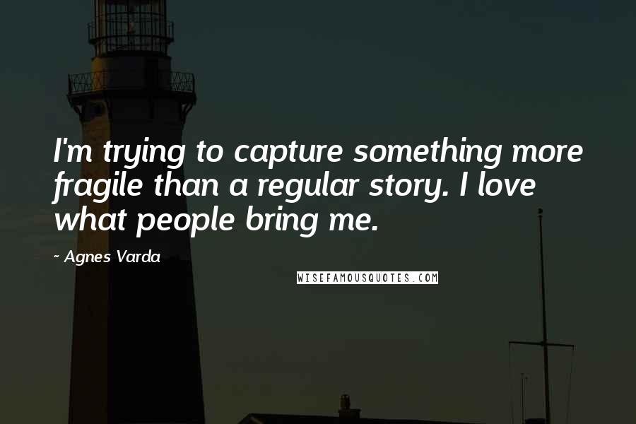 Agnes Varda quotes: I'm trying to capture something more fragile than a regular story. I love what people bring me.