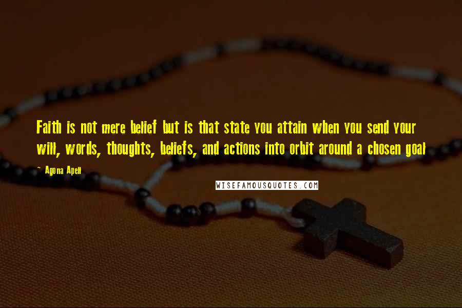 Agona Apell quotes: Faith is not mere belief but is that state you attain when you send your will, words, thoughts, beliefs, and actions into orbit around a chosen goal