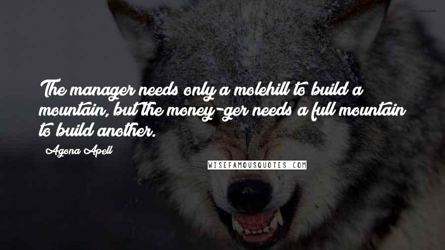 Agona Apell quotes: The manager needs only a molehill to build a mountain, but the money-ger needs a full mountain to build another.
