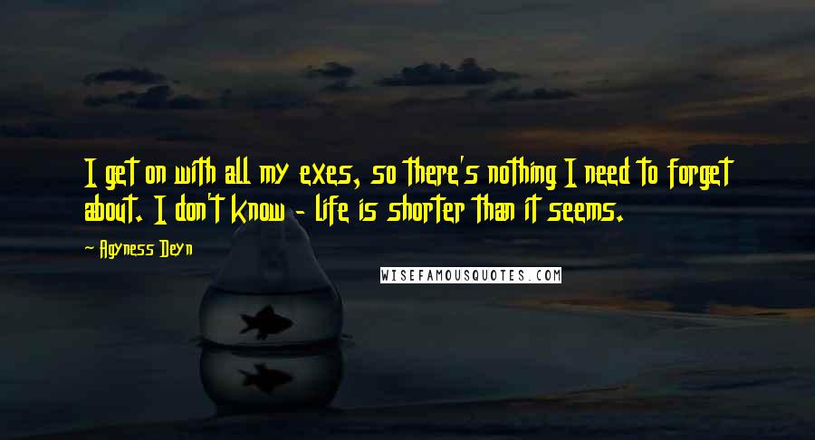 Agyness Deyn quotes: I get on with all my exes, so there's nothing I need to forget about. I don't know - life is shorter than it seems.