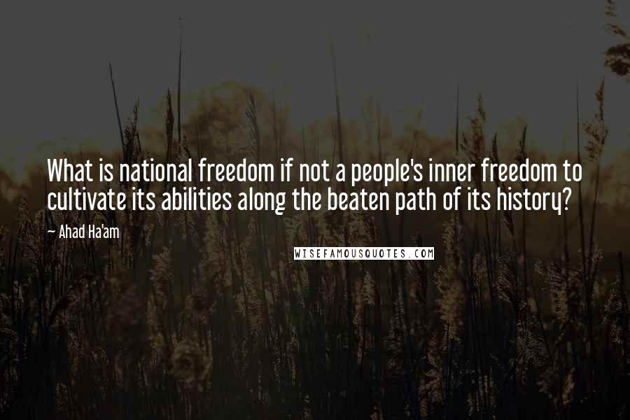 Ahad Ha'am quotes: What is national freedom if not a people's inner freedom to cultivate its abilities along the beaten path of its history? Ahad Ha'am quotes: What is national freedom if not a people's inner freedom to cultivate its abilities along the beaten path of its history?