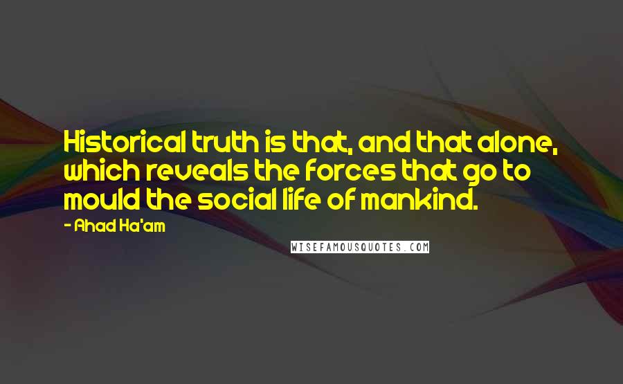 Ahad Ha'am quotes: Historical truth is that, and that alone, which reveals the forces that go to mould the social life of mankind. Ahad Ha'am quotes: Historical truth is that, and that alone, which reveals the forces that go to mould the social life of mankind.