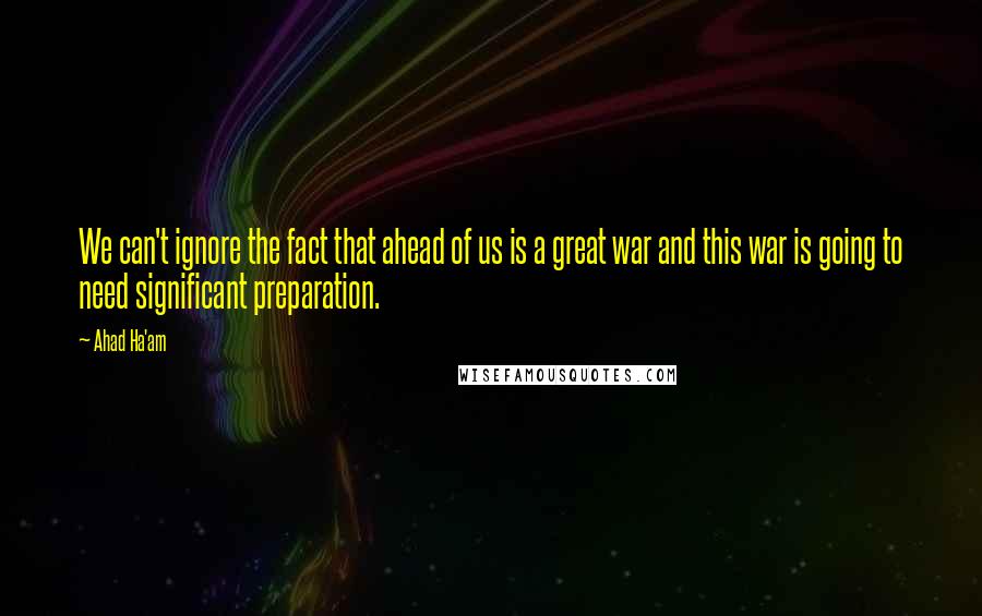 Ahad Ha'am quotes: We can't ignore the fact that ahead of us is a great war and this war is going to need significant preparation. Ahad Ha'am quotes: We can't ignore the fact that ahead of us is a great war and this war is going to need significant preparation.
