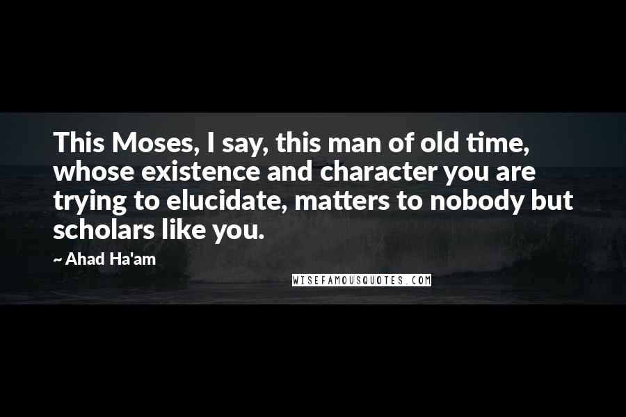Ahad Ha'am quotes: This Moses, I say, this man of old time, whose existence and character you are trying to elucidate, matters to nobody but scholars like you. Ahad Ha'am quotes: This Moses, I say, this man of old time, whose existence and character you are trying to elucidate, matters to nobody but scholars like you.