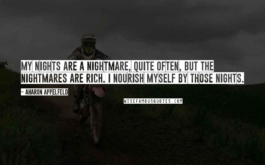 Aharon Appelfeld quotes: My nights are a nightmare, quite often, but the nightmares are rich. I nourish myself by those nights. Aharon Appelfeld quotes: My nights are a nightmare, quite often, but the nightmares are rich. I nourish myself by those nights.