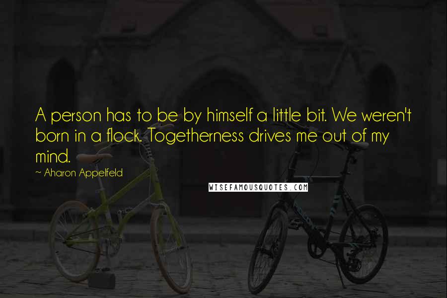 Aharon Appelfeld quotes: A person has to be by himself a little bit. We weren't born in a flock. Togetherness drives me out of my mind. Aharon Appelfeld quotes: A person has to be by himself a little bit. We weren't born in a flock. Togetherness drives me out of my mind.