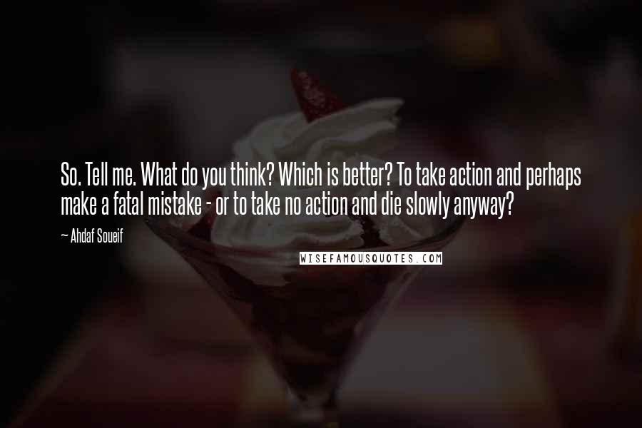 Ahdaf Soueif quotes: So. Tell me. What do you think? Which is better? To take action and perhaps make a fatal mistake - or to take no action and die slowly anyway?
