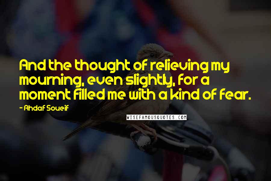 Ahdaf Soueif quotes: And the thought of relieving my mourning, even slightly, for a moment filled me with a kind of fear.