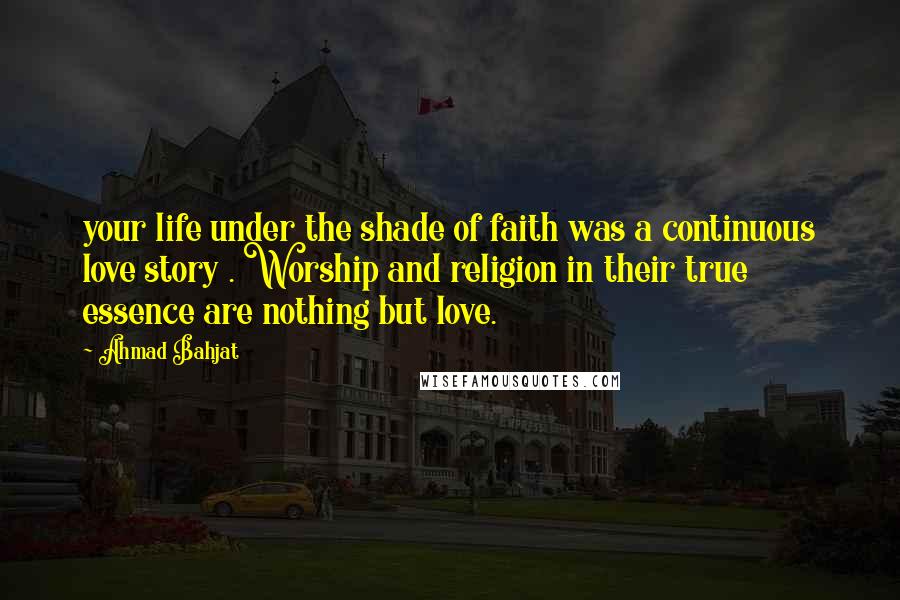 Ahmad Bahjat quotes: your life under the shade of faith was a continuous love story . Worship and religion in their true essence are nothing but love.
