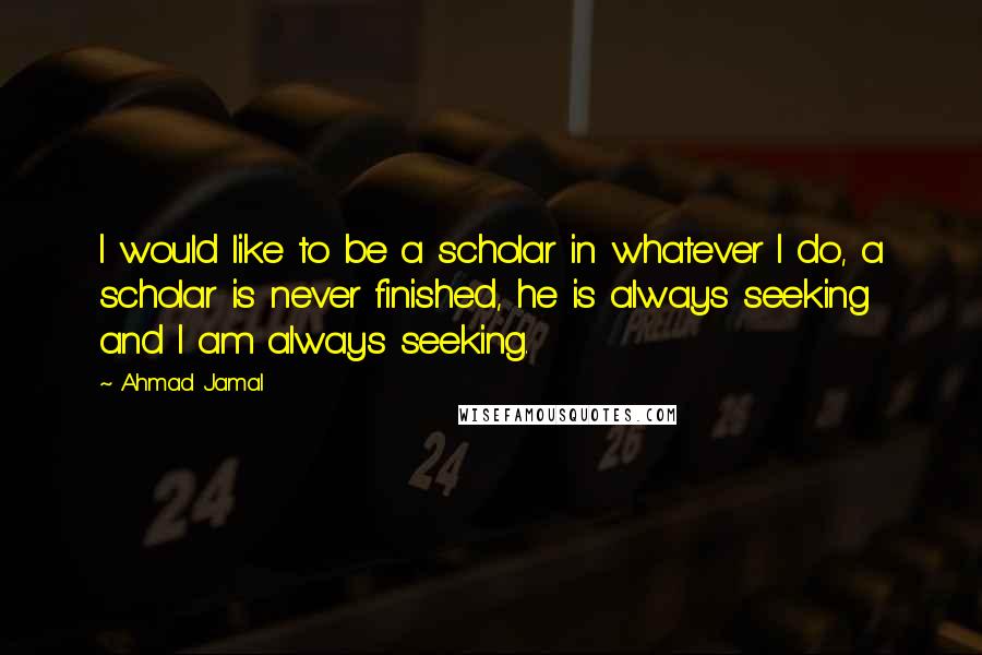 Ahmad Jamal quotes: I would like to be a scholar in whatever I do, a scholar is never finished, he is always seeking and I am always seeking.