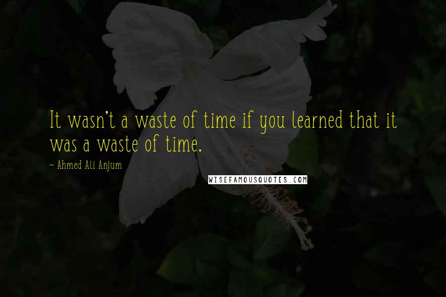 Ahmed Ali Anjum quotes: It wasn't a waste of time if you learned that it was a waste of time.