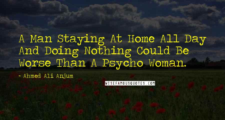 Ahmed Ali Anjum quotes: A Man Staying At Home All Day And Doing Nothing Could Be Worse Than A Psycho Woman.