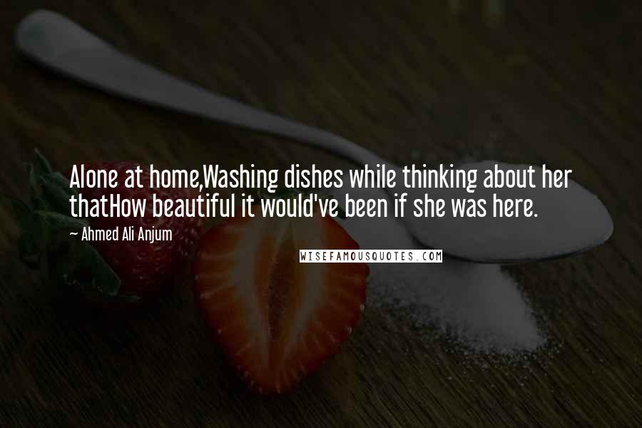 Ahmed Ali Anjum quotes: Alone at home,Washing dishes while thinking about her thatHow beautiful it would've been if she was here.