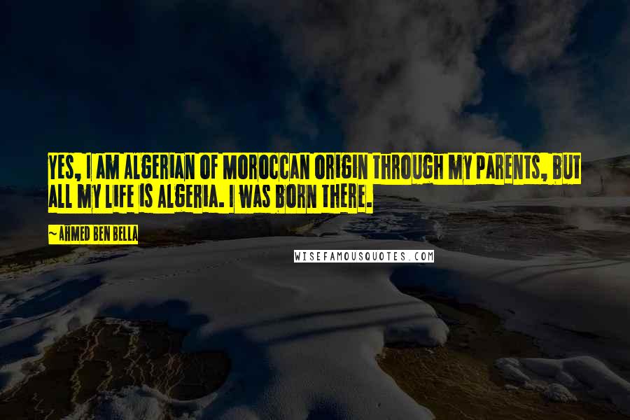 Ahmed Ben Bella quotes: Yes, I am Algerian of Moroccan origin through my parents, but all my life is Algeria. I was born there.