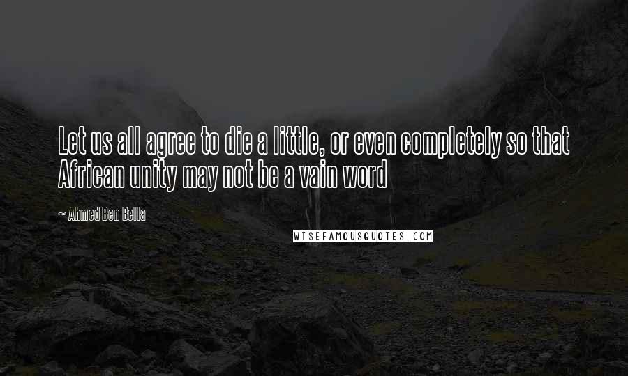 Ahmed Ben Bella quotes: Let us all agree to die a little, or even completely so that African unity may not be a vain word