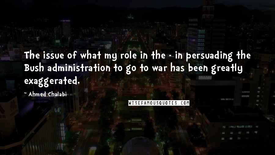 Ahmed Chalabi quotes: The issue of what my role in the - in persuading the Bush administration to go to war has been greatly exaggerated.