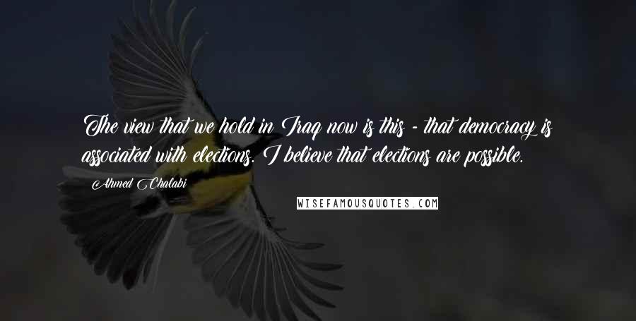 Ahmed Chalabi quotes: The view that we hold in Iraq now is this - that democracy is associated with elections. I believe that elections are possible.