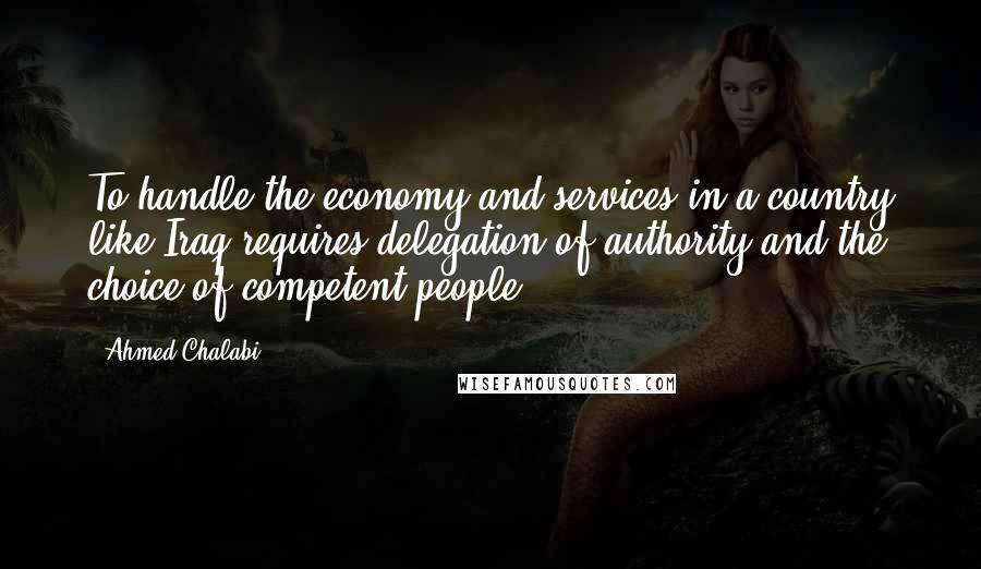 Ahmed Chalabi quotes: To handle the economy and services in a country like Iraq requires delegation of authority and the choice of competent people.