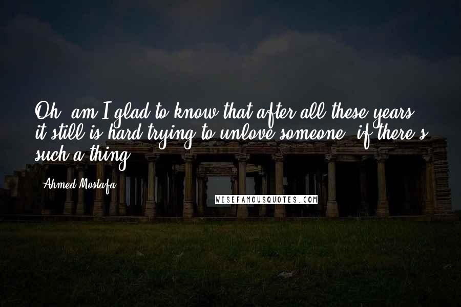 Ahmed Mostafa quotes: Oh, am I glad to know that after all these years it still is hard trying to unlove someone; if there's such a thing...