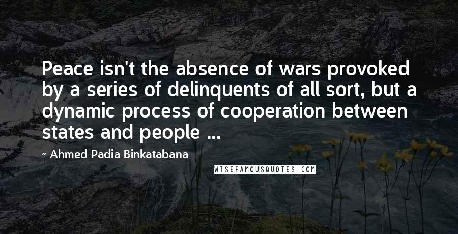 Ahmed Padia Binkatabana quotes: Peace isn't the absence of wars provoked by a series of delinquents of all sort, but a dynamic process of cooperation between states and people ...