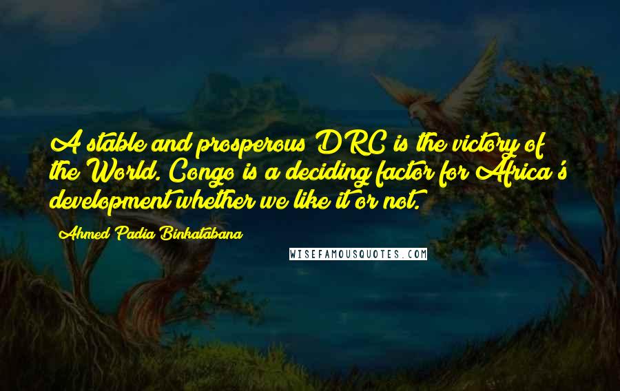 Ahmed Padia Binkatabana quotes: A stable and prosperous DRC is the victory of the World. Congo is a deciding factor for Africa's development whether we like it or not. Ahmed Padia Binkatabana quotes: A stable and prosperous DRC is the victory of the World. Congo is a deciding factor for Africa's development whether we like it or not.
