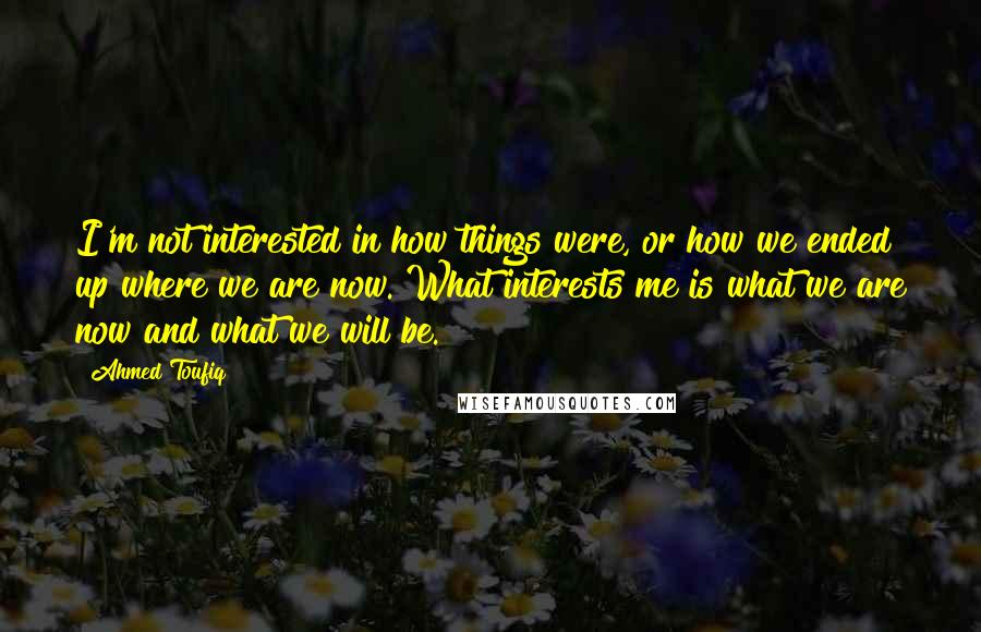 Ahmed Toufiq quotes: I'm not interested in how things were, or how we ended up where we are now. What interests me is what we are now and what we will be.