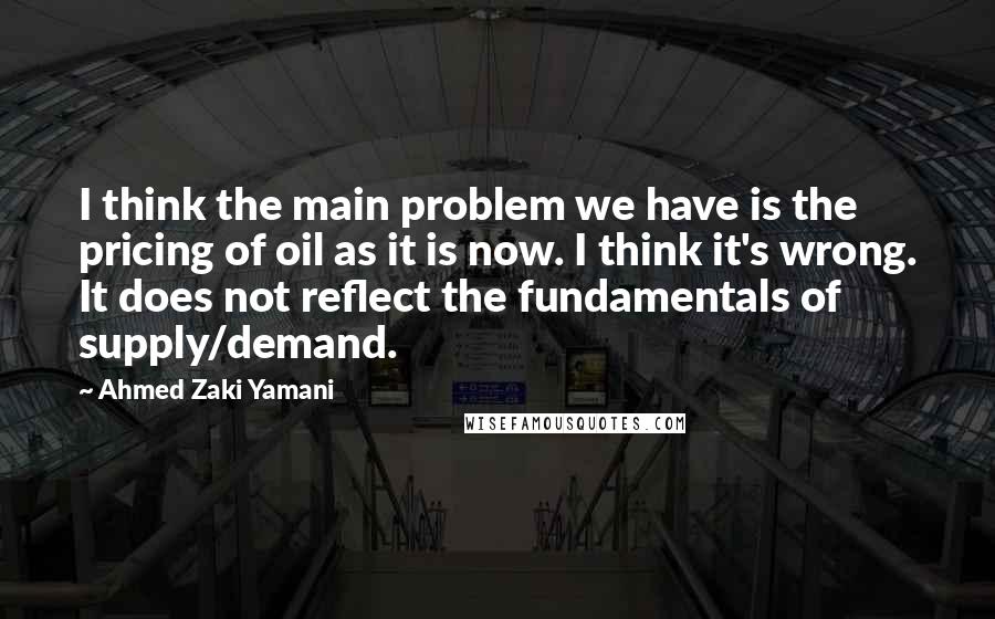 Ahmed Zaki Yamani quotes: I think the main problem we have is the pricing of oil as it is now. I think it's wrong. It does not reflect the fundamentals of supply/demand. Ahmed Zaki Yamani quotes: I think the main problem we have is the pricing of oil as it is now. I think it's wrong. It does not reflect the fundamentals of supply/demand.