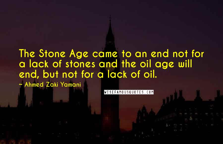 Ahmed Zaki Yamani quotes: The Stone Age came to an end not for a lack of stones and the oil age will end, but not for a lack of oil. Ahmed Zaki Yamani quotes: The Stone Age came to an end not for a lack of stones and the oil age will end, but not for a lack of oil.