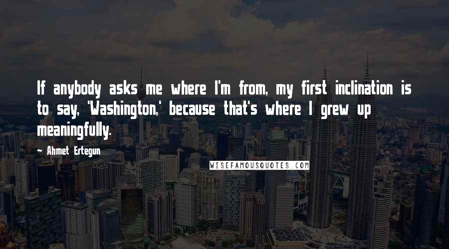Ahmet Ertegun quotes: If anybody asks me where I'm from, my first inclination is to say, 'Washington,' because that's where I grew up meaningfully.
