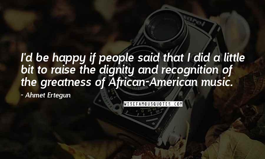 Ahmet Ertegun quotes: I'd be happy if people said that I did a little bit to raise the dignity and recognition of the greatness of African-American music.