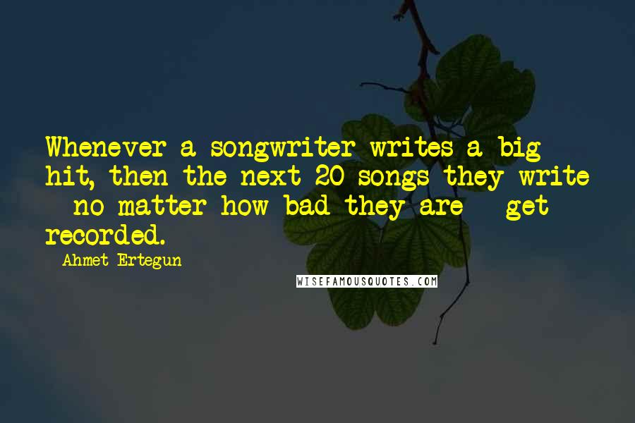 Ahmet Ertegun quotes: Whenever a songwriter writes a big hit, then the next 20 songs they write - no matter how bad they are - get recorded.