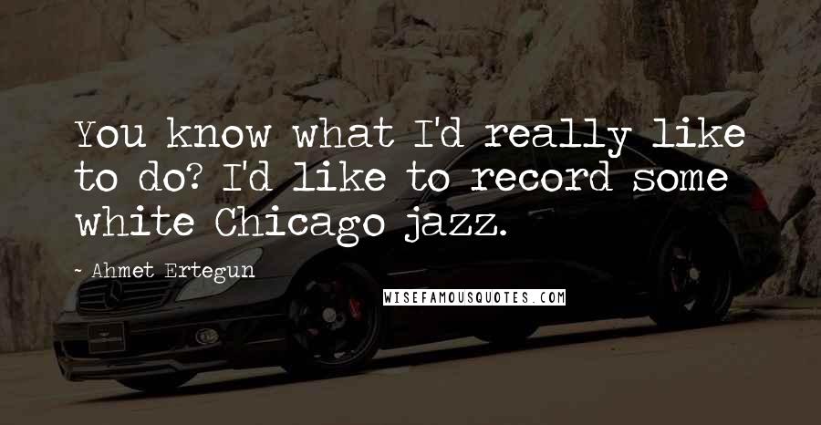 Ahmet Ertegun quotes: You know what I'd really like to do? I'd like to record some white Chicago jazz.