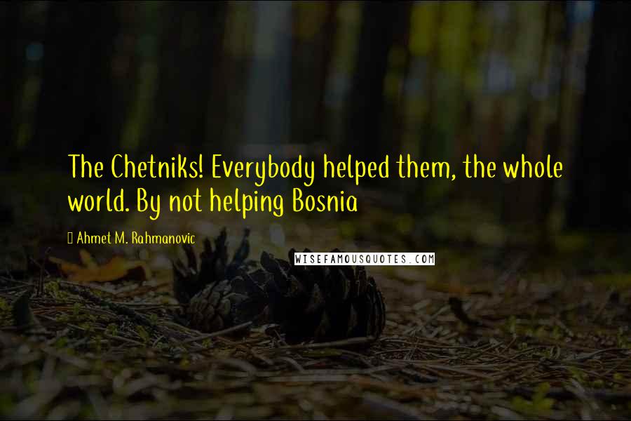 Ahmet M. Rahmanovic quotes: The Chetniks! Everybody helped them, the whole world. By not helping Bosnia