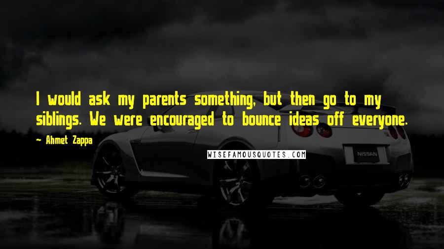 Ahmet Zappa quotes: I would ask my parents something, but then go to my siblings. We were encouraged to bounce ideas off everyone.