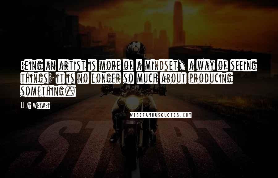 Ai Weiwei quotes: Being an artist is more of a mindset, a way of seeing things; it is no longer so much about producing something.